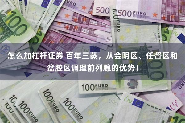 怎么加杠杆证券 百年三蒸，从会阴区、任督区和盆腔区调理前列腺的优势！
