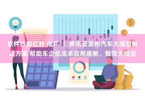 软件炒股杠杆 电厂 ｜ 腾讯云发布汽车大模型解决方案 帮助车企低成本应用座舱、智驾大模型