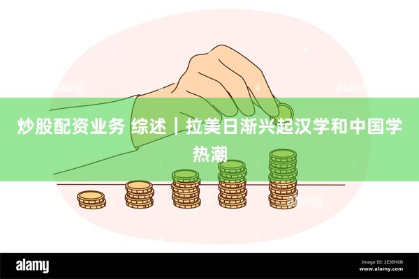 炒股配资业务 综述｜拉美日渐兴起汉学和中国学热潮
