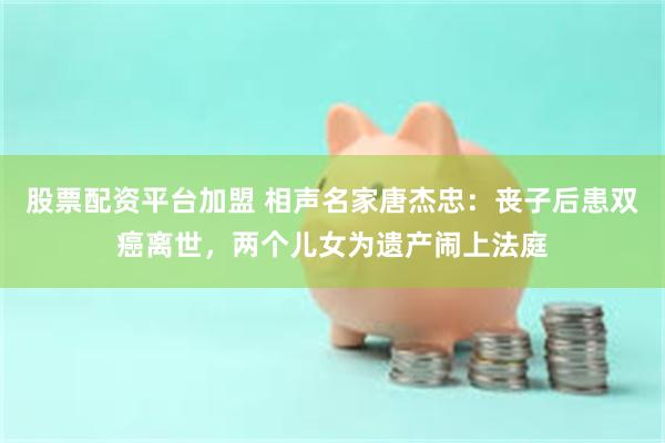 股票配资平台加盟 相声名家唐杰忠：丧子后患双癌离世，两个儿女为遗产闹上法庭