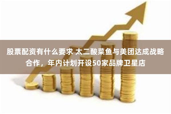 股票配资有什么要求 太二酸菜鱼与美团达成战略合作，年内计划开设50家品牌卫星店