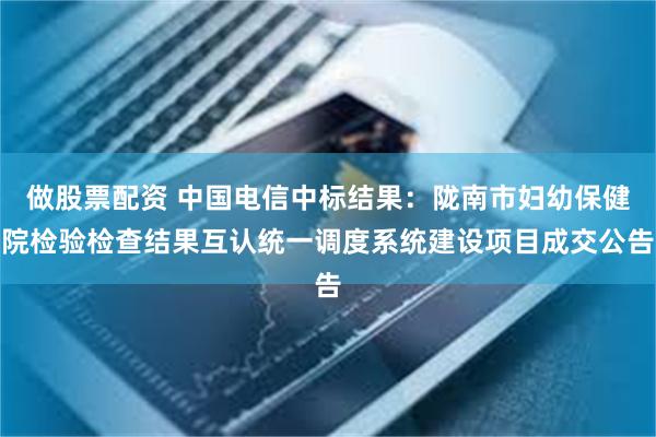 做股票配资 中国电信中标结果：陇南市妇幼保健院检验检查结果互认统一调度系统建设项目成交公告