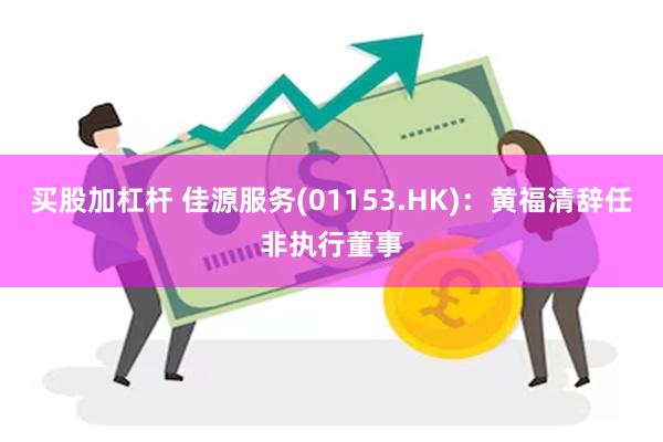买股加杠杆 佳源服务(01153.HK)：黄福清辞任非执行董事