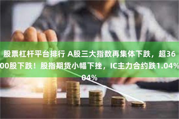 股票杠杆平台排行 A股三大指数再集体下跌，超3600股下跌！股指期货小幅下挫，IC主力合约跌1.04%