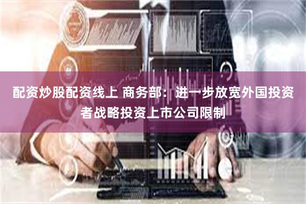 配资炒股配资线上 商务部：进一步放宽外国投资者战略投资上市公司限制
