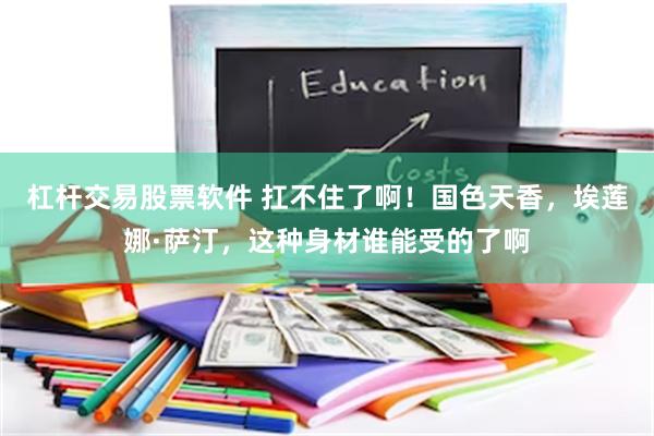 杠杆交易股票软件 扛不住了啊！国色天香，埃莲娜·萨汀，这种身材谁能受的了啊