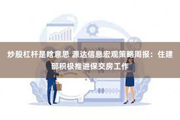 炒股杠杆是啥意思 源达信息宏观策略周报：住建部积极推进保交房工作