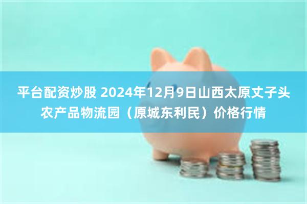 平台配资炒股 2024年12月9日山西太原丈子头农产品物流园（原城东利民）价格行情