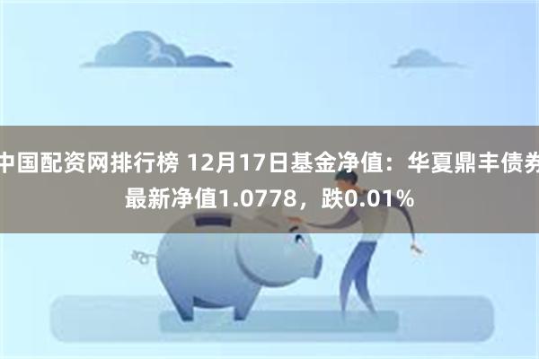 中国配资网排行榜 12月17日基金净值：华夏鼎丰债券最新净值1.0778，跌0.01%