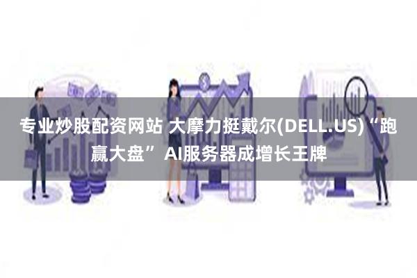 专业炒股配资网站 大摩力挺戴尔(DELL.US)“跑赢大盘” AI服务器成增长王牌
