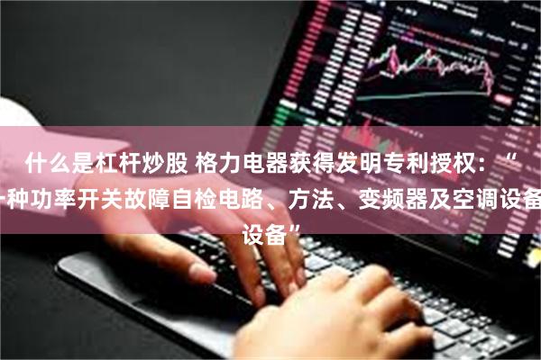 什么是杠杆炒股 格力电器获得发明专利授权：“一种功率开关故障自检电路、方法、变频器及空调设备”