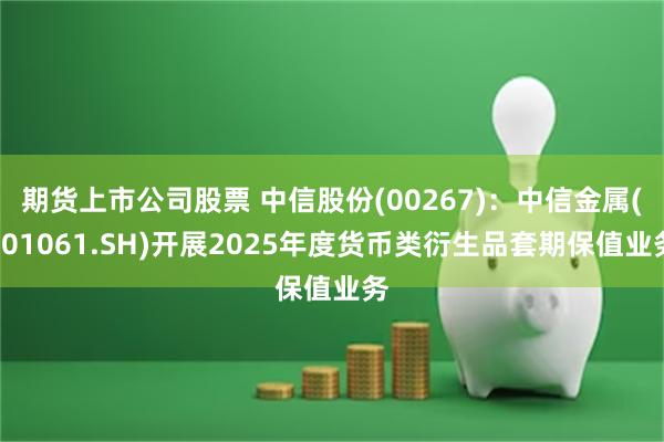 期货上市公司股票 中信股份(00267)：中信金属(601061.SH)开展2025年度货币类衍生品套期保值业务