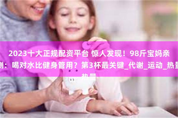 2023十大正规配资平台 惊人发现！98斤宝妈亲测：喝对水比健身管用？第3杯最关键_代谢_运动_热量