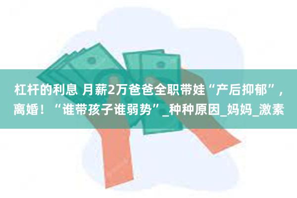 杠杆的利息 月薪2万爸爸全职带娃“产后抑郁”，离婚！“谁带孩子谁弱势”_种种原因_妈妈_激素