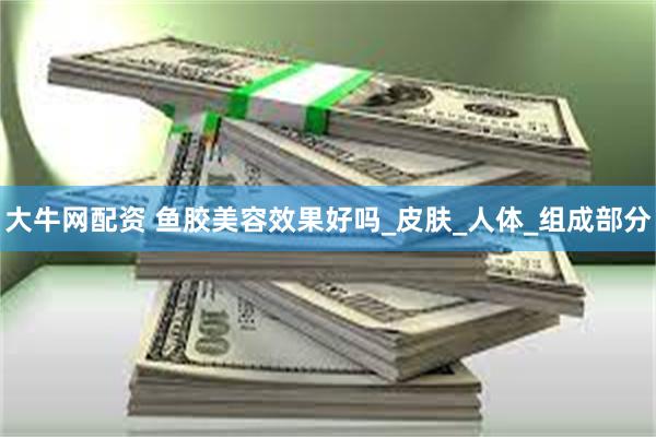 大牛网配资 鱼胶美容效果好吗_皮肤_人体_组成部分