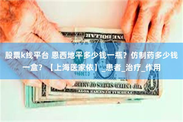股票k线平台 恩西地平多少钱一瓶？仿制药多少钱一盒？【上海医家依】_患者_治疗_作用