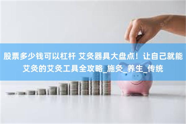 股票多少钱可以杠杆 艾灸器具大盘点！让自己就能艾灸的艾灸工具全攻略_施灸_养生_传统