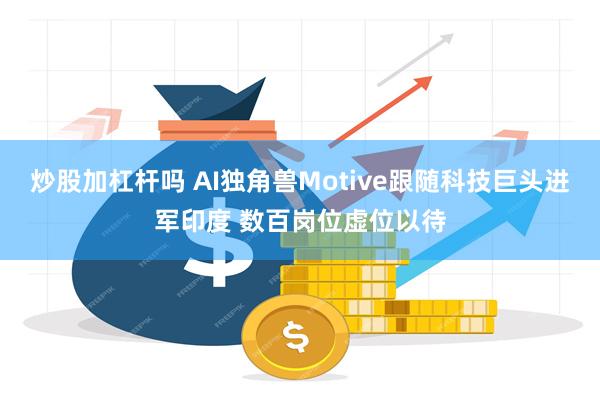 炒股加杠杆吗 AI独角兽Motive跟随科技巨头进军印度 数百岗位虚位以待