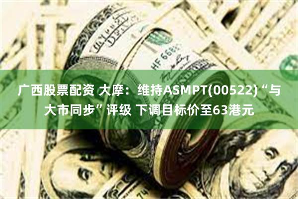 广西股票配资 大摩：维持ASMPT(00522)“与大市同步”评级 下调目标价至63港元