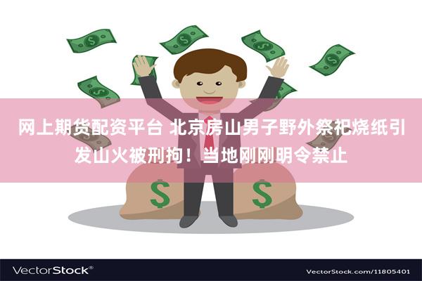 网上期货配资平台 北京房山男子野外祭祀烧纸引发山火被刑拘！当地刚刚明令禁止