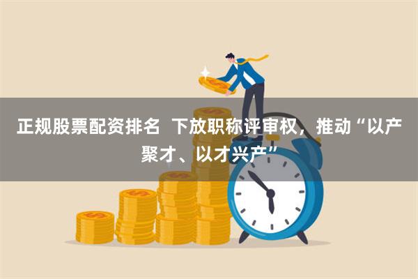 正规股票配资排名  下放职称评审权，推动“以产聚才、以才兴产”