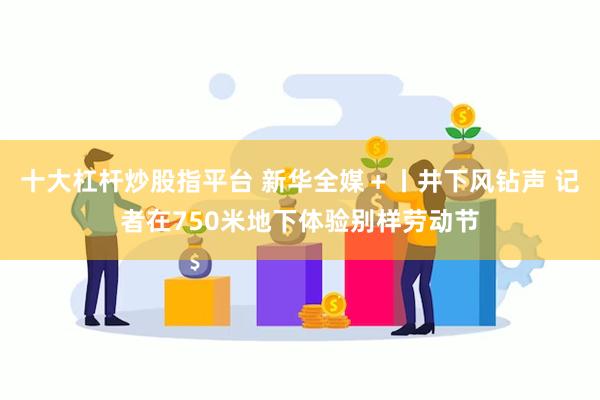 十大杠杆炒股指平台 新华全媒＋丨井下风钻声 记者在750米地下体验别样劳动节