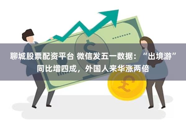 聊城股票配资平台 微信发五一数据：“出境游”同比增四成，外国人来华涨两倍