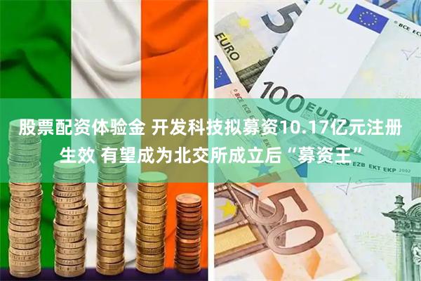 股票配资体验金 开发科技拟募资10.17亿元注册生效 有望成为北交所成立后“募资王”
