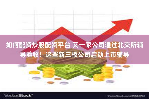 如何配资炒股配资平台 又一家公司通过北交所辅导验收！这些新三板公司启动上市辅导