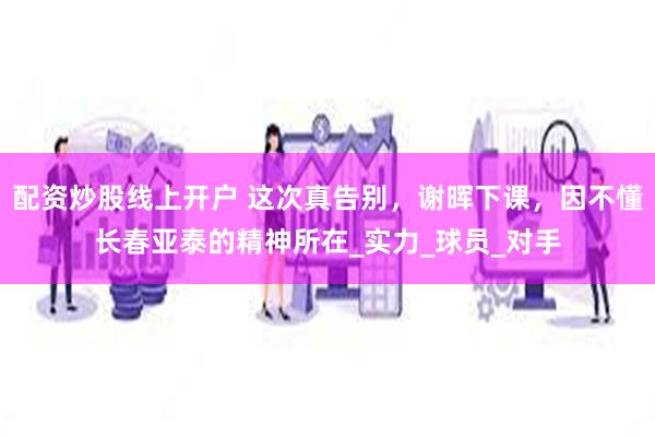配资炒股线上开户 这次真告别，谢晖下课，因不懂长春亚泰的精神所在_实力_球员_对手