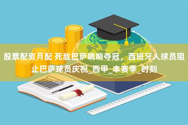 股票配资月配 死敌巴萨哨响夺冠，西班牙人球员阻止巴萨球员庆祝_西甲_本赛季_时刻