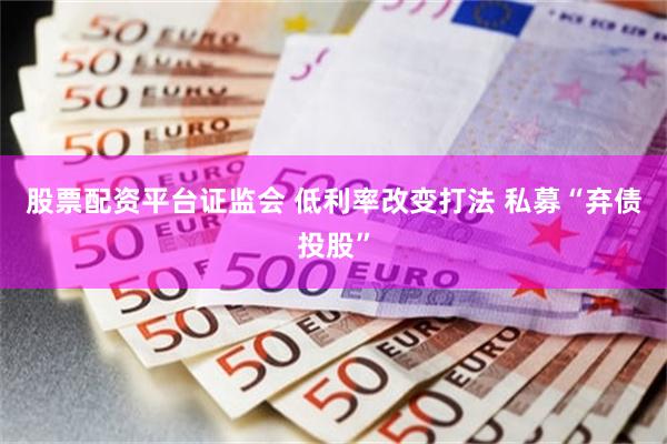 股票配资平台证监会 低利率改变打法 私募“弃债投股”