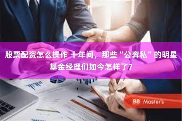 股票配资怎么操作 十年间，那些“公奔私”的明星基金经理们如今怎样了？