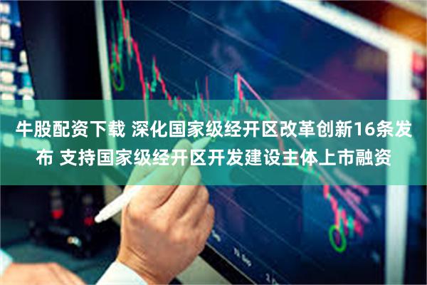 牛股配资下载 深化国家级经开区改革创新16条发布 支持国家级经开区开发建设主体上市融资