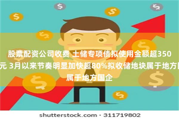 股票配资公司收费 土储专项债拟使用金额超3500亿元 3月以来节奏明显加快超80%拟收储地块属于地方国企