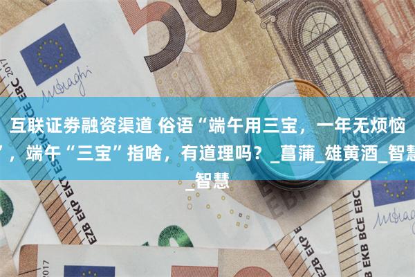 互联证劵融资渠道 俗语“端午用三宝，一年无烦恼”，端午“三宝”指啥，有道理吗？_菖蒲_雄黄酒_智慧