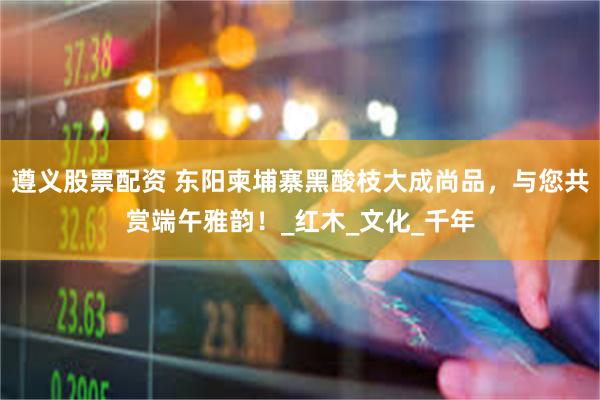 遵义股票配资 东阳柬埔寨黑酸枝大成尚品，与您共赏端午雅韵！_红木_文化_千年