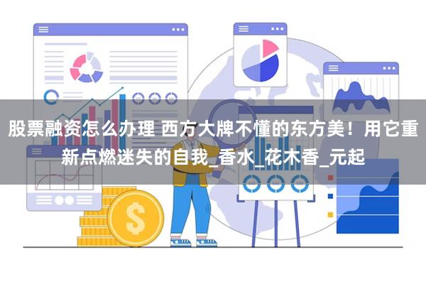 股票融资怎么办理 西方大牌不懂的东方美！用它重新点燃迷失的自我_香水_花木香_元起