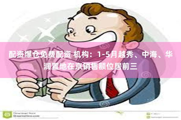 配资爆仓免费配资 机构：1-5月越秀、中海、华润置地在京销售额位居前三