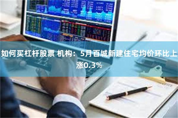 如何买杠杆股票 机构：5月百城新建住宅均价环比上涨0.3%