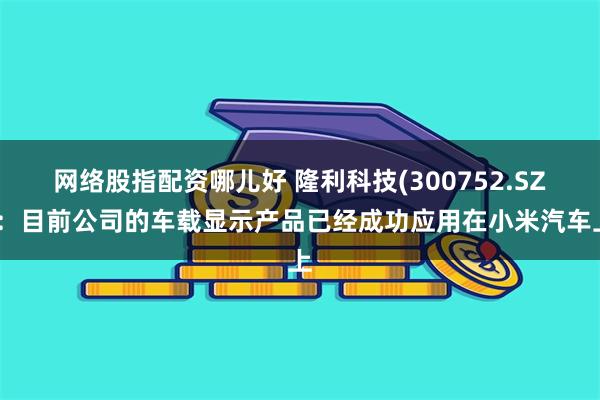 网络股指配资哪儿好 隆利科技(300752.SZ)：目前公司的车载显示产品已经成功应用在小米汽车上