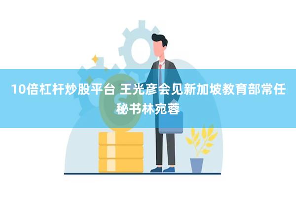 10倍杠杆炒股平台 王光彦会见新加坡教育部常任秘书林宛蓉