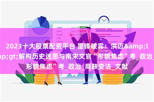2023十大股票配资平台 墨锋破雾：洪迈&lt;容斋随笔&gt;解构历史迷思与南宋文官“形貌焦虑”考_政治_商鞅变法_文献