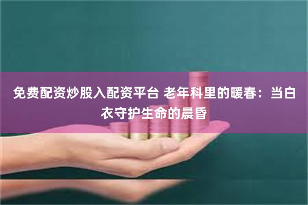 免费配资炒股入配资平台 老年科里的暖春：当白衣守护生命的晨昏