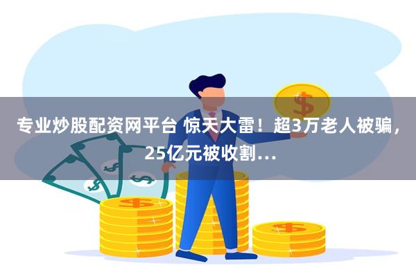 专业炒股配资网平台 惊天大雷！超3万老人被骗， 25亿元被收割…