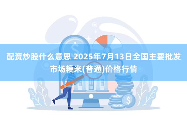 配资炒股什么意思 2025年7月13日全国主要批发市场粳米(普通)价格行情