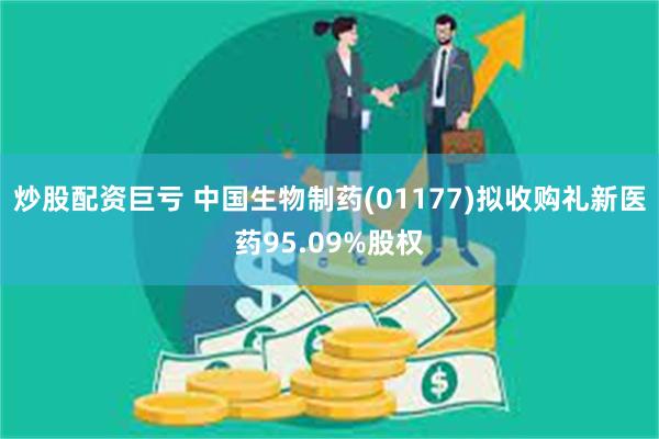 炒股配资巨亏 中国生物制药(01177)拟收购礼新医药95.09%股权