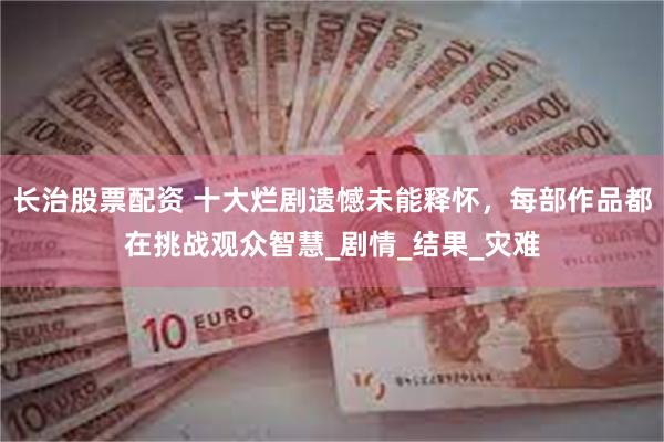 长治股票配资 十大烂剧遗憾未能释怀，每部作品都在挑战观众智慧_剧情_结果_灾难