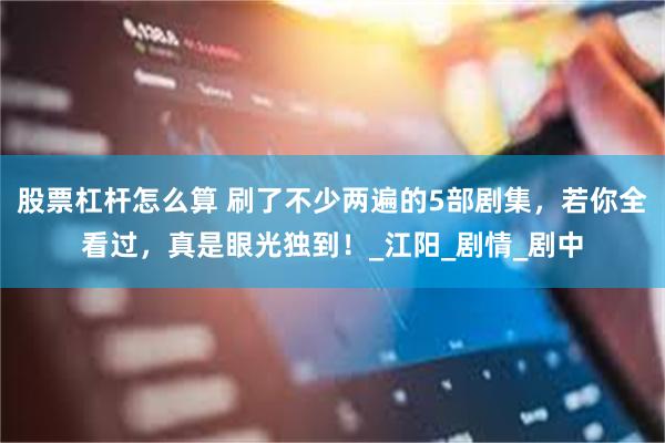 股票杠杆怎么算 刷了不少两遍的5部剧集，若你全看过，真是眼光独到！_江阳_剧情_剧中
