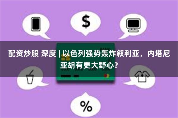配资炒股 深度 | 以色列强势轰炸叙利亚，内塔尼亚胡有更大野心？